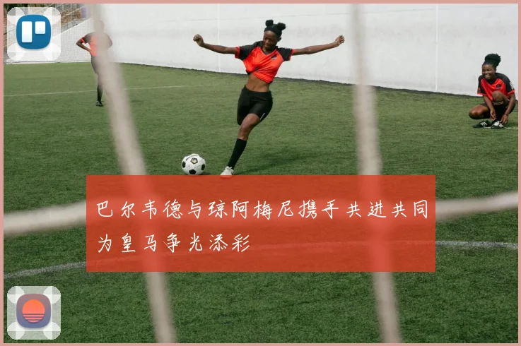 巴尔韦德与琼阿梅尼携手共进共同为皇马争光添彩